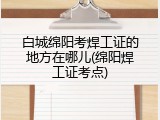 白城绵阳考焊工证的地方在哪儿(绵阳焊工证考点)