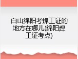 白山绵阳考焊工证的地方在哪儿(绵阳焊工证考点)
