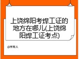 上饶绵阳考焊工证的地方在哪儿(上饶绵阳焊工证考点)