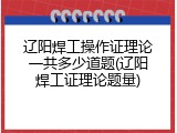 辽阳焊工操作证理论一共多少道题(辽阳焊工证理论题量)