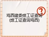 鸡西建委焊工证查询(焊工证查询鸡西)