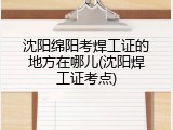 沈阳绵阳考焊工证的地方在哪儿(沈阳焊工证考点)