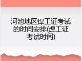 河池地区焊工证考试的时间安排(焊工证考试时间)