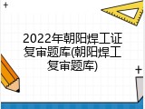 2022年朝阳焊工证复审题库(朝阳焊工复审题库)