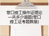 营口焊工操作证理论一共多少道题(营口焊工证考题数量)