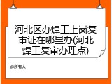 河北区办焊工上岗复审证在哪里办(河北焊工复审办理点)