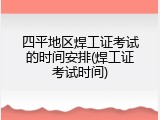 四平地区焊工证考试的时间安排(焊工证考试时间)