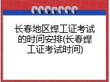 长春地区焊工证考试的时间安排(长春焊工证考试时间)