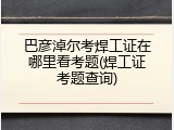 巴彦淖尔考焊工证在哪里看考题(焊工证考题查询)