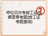 呼伦贝尔考焊工证在哪里看考题(焊工证考题查询)