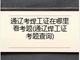 通辽考焊工证在哪里看考题(通辽焊工证考题查询)