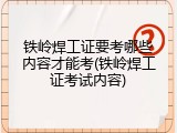 铁岭焊工证要考哪些内容才能考(铁岭焊工证考试内容)