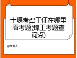 十堰考焊工证在哪里看考题(焊工考题查询点)