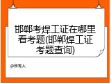 邯郸考焊工证在哪里看考题(邯郸焊工证考题查询)