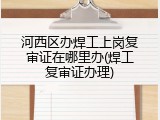 河西区办焊工上岗复审证在哪里办(焊工复审证办理)
