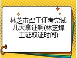 林芝审焊工证考完试几天拿证啊(林芝焊工证取证时间)