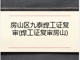 房山区九泰焊工证复审(焊工证复审房山)