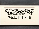 泉州审焊工证考完试几天拿证啊(焊工证考试后取证时间)