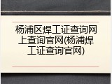 杨浦区焊工证查询网上查询官网(杨浦焊工证查询官网)