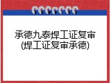 承德九泰焊工证复审(焊工证复审承德)