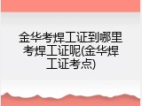 金华考焊工证到哪里考焊工证呢(金华焊工证考点)