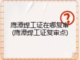 鹰潭焊工证在哪复审(鹰潭焊工证复审点)