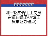 和平区办焊工上岗复审证在哪里办(焊工复审证办理点)