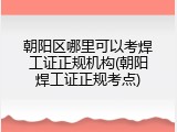 朝阳区哪里可以考焊工证正规机构(朝阳焊工证正规考点)