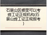 石景山区哪里可以考焊工证正规机构(石景山焊工证正规报考)