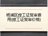 杨浦区焊工证复审费用(焊工证复审价格)