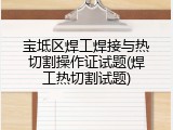 宝坻区焊工焊接与热切割操作证试题(焊工热切割试题)