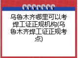 乌鲁木齐哪里可以考焊工证正规机构(乌鲁木齐焊工证正规考点)