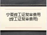 宁夏焊工证复审费用(焊工证复审费用)