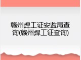 赣州焊工证安监局查询(赣州焊工证查询)