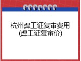杭州焊工证复审费用(焊工证复审价)