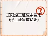 辽阳焊工证复审费用(焊工证复审辽阳)
