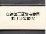 盘锦焊工证复审费用(焊工证复审价)