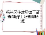 杨浦区住建局焊工证查询(焊工证查询杨浦)