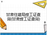 甘肃住建局焊工证查询(甘肃焊工证查询)