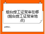 烟台焊工证复审在哪(烟台焊工证复审地点)