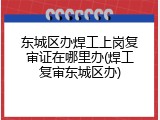 东城区办焊工上岗复审证在哪里办(焊工复审东城区办)