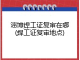 淄博焊工证复审在哪(焊工证复审地点)