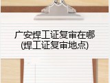 广安焊工证复审在哪(焊工证复审地点)