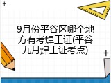 9月份平谷区哪个地方有考焊工证(平谷九月焊工证考点)