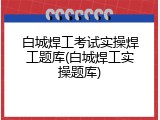 白城焊工考试实操焊工题库(白城焊工实操题库)