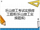 乐山焊工考试实操焊工题库(乐山焊工实操题库)