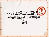 西城区焊工证查询平台(西城焊工资格查询)