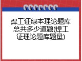 焊工证绿本理论题库总共多少道题(焊工证理论题库题量)