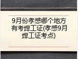 9月份孝感哪个地方有考焊工证(孝感9月焊工证考点)