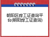 朝阳区焊工证查询平台(朝阳焊工证查询)